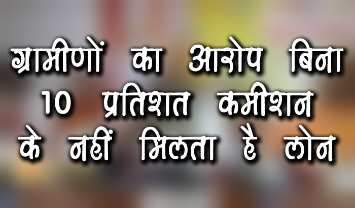 ग्रामीणों का आरोप बिना 10 प्रतिशत कमीशन के नहीं मिलता है लोन